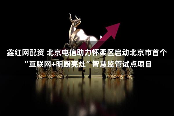 鑫红网配资 北京电信助力怀柔区启动北京市首个“互联网+明厨亮灶”智慧监管试点项目
