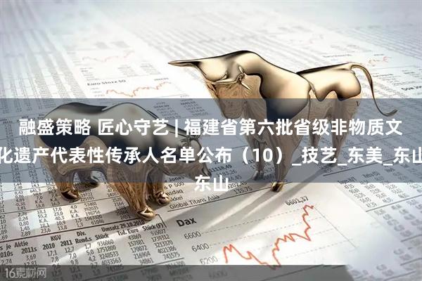 融盛策略 匠心守艺 | 福建省第六批省级非物质文化遗产代表性传承人名单公布（10）_技艺_东美_东山