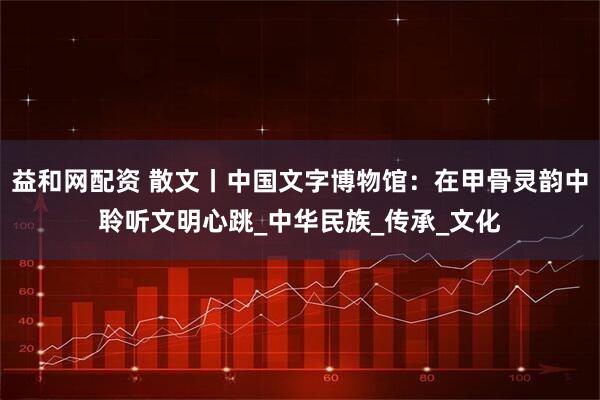 益和网配资 散文丨中国文字博物馆：在甲骨灵韵中聆听文明心跳_中华民族_传承_文化
